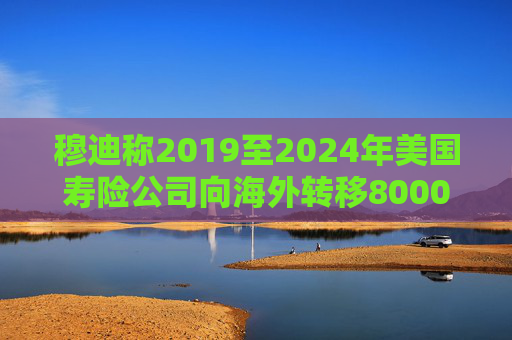 穆迪称2019至2024年美国寿险公司向海外转移8000亿美元资产