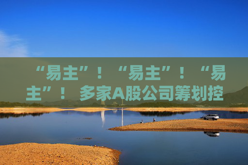 “易主”！“易主”！“易主”！ 多家A股公司筹划控制权变更