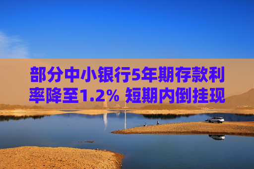 部分中小银行5年期存款利率降至1.2% 短期内倒挂现象或将延续