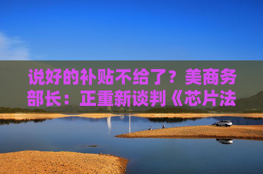 说好的补贴不给了？美商务部长：正重新谈判《芯片法案》补助金  第1张