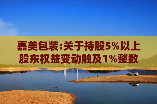 嘉美包装:关于持股5%以上股东权益变动触及1%整数倍暨提前终止减持计划的公告