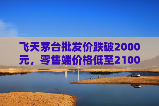 飞天茅台批发价跌破2000元，零售端价格低至2100元
