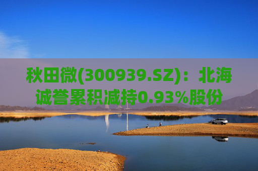 秋田微(300939.SZ):北海诚誉累积减持0.93%股份