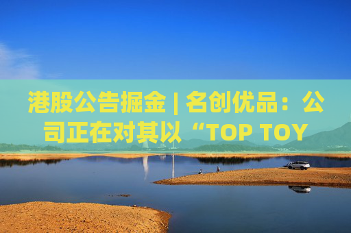 港股公告掘金 | 名创优品：公司正在对其以“TOP TOY”品牌运营的潮流玩具业务潜在分拆上市可能性进行初步评估