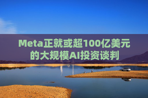 Meta正就或超100亿美元的大规模AI投资谈判