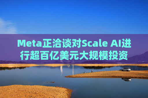 Meta正洽谈对Scale AI进行超百亿美元大规模投资