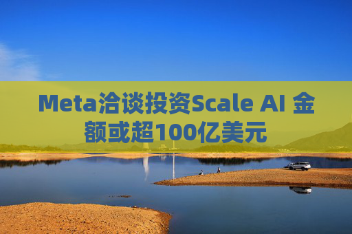 Meta洽谈投资Scale AI 金额或超100亿美元